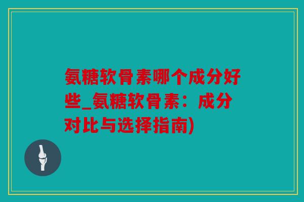 氨糖软骨素哪个成分好些_氨糖软骨素：成分对比与选择指南)