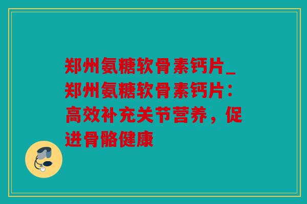 郑州氨糖软骨素钙片_郑州氨糖软骨素钙片:高效补充关节营养,促进骨骼健康 郑州氨糖软骨素钙片_郑州氨糖软骨素钙片:高效补充关节营养,促进骨骼健康