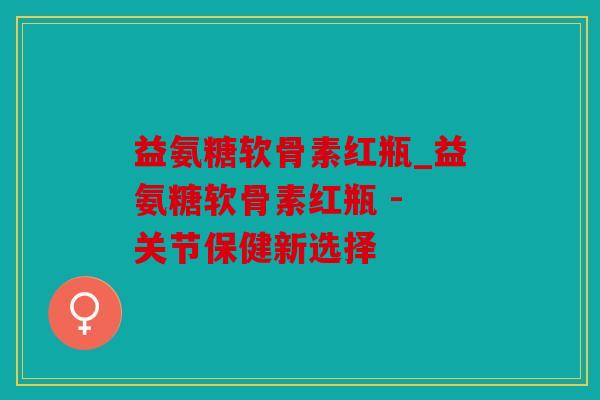 益氨糖软骨素红瓶_益氨糖软骨素红瓶 - 关节保健新选择 益氨糖软骨素红瓶_益氨糖软骨素红瓶 - 关节保健新选择