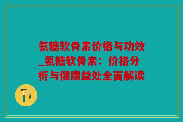 氨糖软骨素价格与功效_氨糖软骨素：价格分析与健康益处全面解读