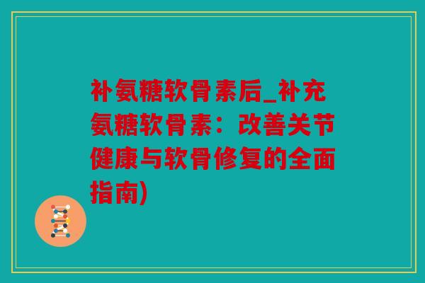 补氨糖软骨素后_补充氨糖软骨素：改善关节健康与软骨修复的全面指南)