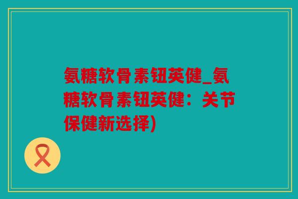 氨糖软骨素钮英健_氨糖软骨素钮英健:关节保健新选择) 氨糖软骨素钮英健_氨糖软骨素钮英健:关节保健新选择)