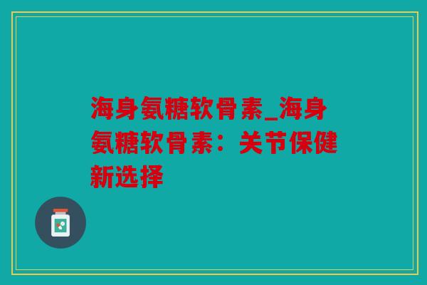 海身氨糖软骨素_海身氨糖软骨素：关节保健新选择