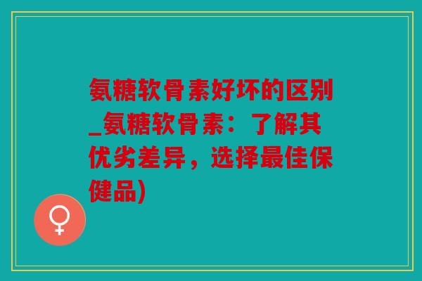 氨糖软骨素好坏的区别_氨糖软骨素:了解其优劣差异,选择佳保健品) 氨糖软骨素好坏的区别_氨糖软骨素:了解其优劣差异,选择佳保健品)