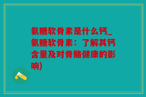 氨糖软骨素是什么钙_氨糖软骨素:了解其钙含量及对骨骼健康的影响) 氨糖软骨素是什么钙_氨糖软骨素:了解其钙含量及对骨骼健康的影响)