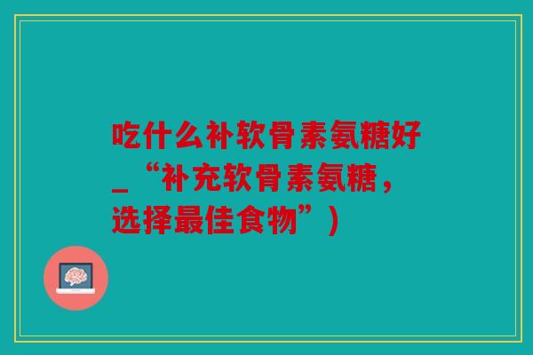 吃什么补软骨素氨糖好_“补充软骨素氨糖,选择佳食物”) 吃什么补软骨素氨糖好_“补充软骨素氨糖,选择佳食物”)