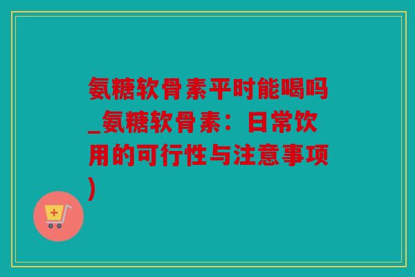 氨糖软骨素平时能喝吗_氨糖软骨素：日常饮用的可行性与注意事项)