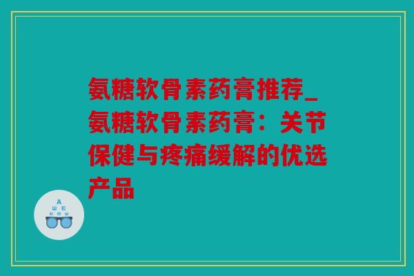 氨糖软骨素药膏推荐_氨糖软骨素药膏:关节保健与缓解的优选产品 氨糖软骨素药膏推荐_氨糖软骨素药膏:关节保健与缓解的优选产品