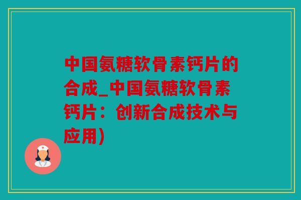 中国氨糖软骨素钙片的合成_中国氨糖软骨素钙片:创新合成技术与应用) 中国氨糖软骨素钙片的合成_中国氨糖软骨素钙片:创新合成技术与应用)