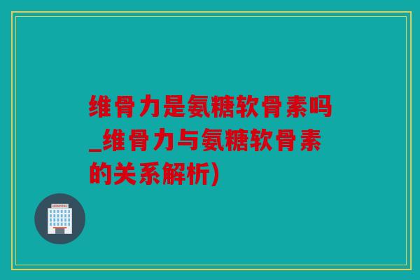 维骨力是氨糖软骨素吗_维骨力与氨糖软骨素的关系解析) 维骨力是氨糖软骨素吗_维骨力与氨糖软骨素的关系解析)