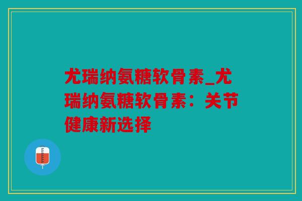 尤瑞纳氨糖软骨素_尤瑞纳氨糖软骨素:关节健康新选择 尤瑞纳氨糖软骨素_尤瑞纳氨糖软骨素:关节健康新选择