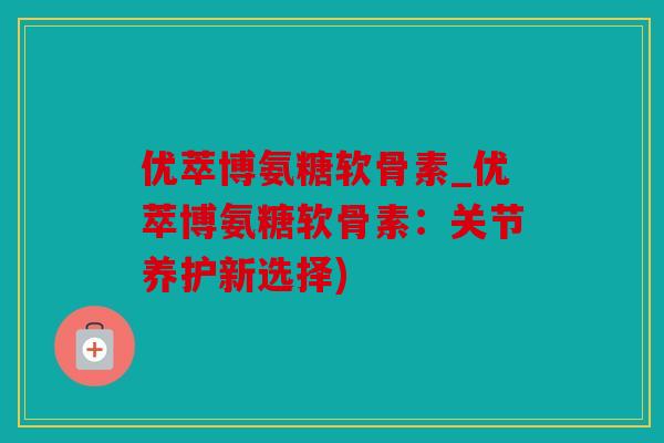 优萃博氨糖软骨素_优萃博氨糖软骨素：关节养护新选择)