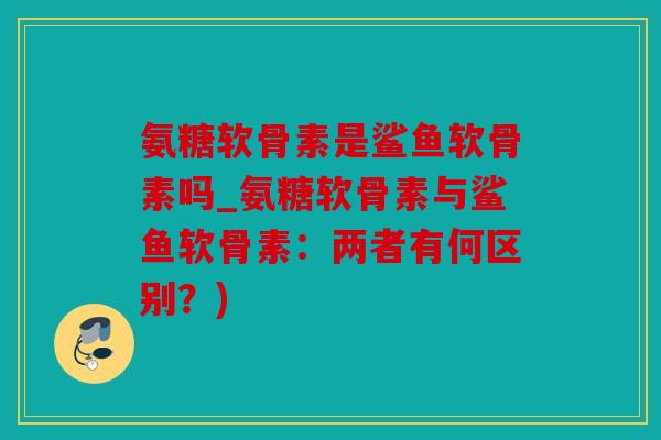 氨糖软骨素是鲨鱼软骨素吗_氨糖软骨素与鲨鱼软骨素:两者有何区别?) 氨糖软骨素是鲨鱼软骨素吗_氨糖软骨素与鲨鱼软骨素:两者有何区别?)