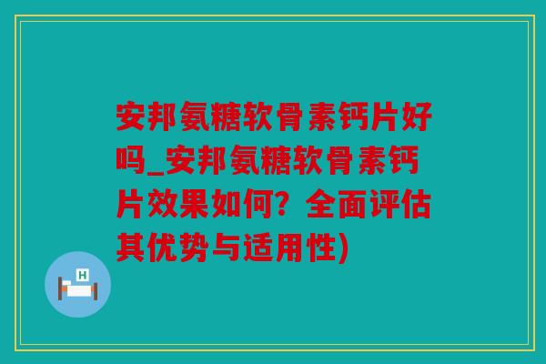 安邦氨糖软骨素钙片好吗_安邦氨糖软骨素钙片效果如何？全面评估其优势与适用性)