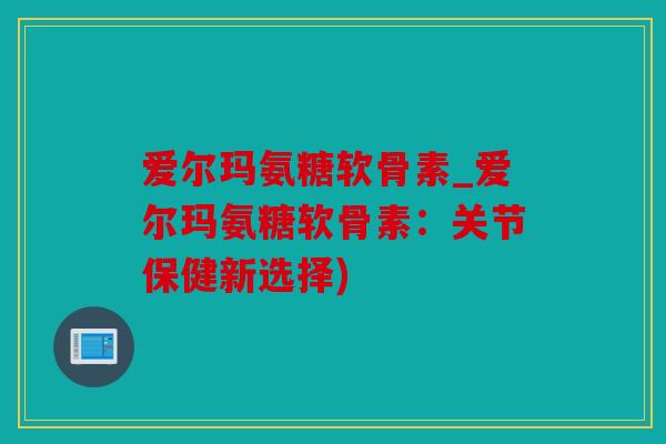爱尔玛氨糖软骨素_爱尔玛氨糖软骨素:关节保健新选择) 爱尔玛氨糖软骨素_爱尔玛氨糖软骨素:关节保健新选择)