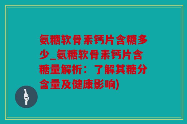 氨糖软骨素钙片含糖多少_氨糖软骨素钙片含糖量解析:了解其糖分含量及健康影响) 氨糖软骨素钙片含糖多少_氨糖软骨素钙片含糖量解析:了解其糖分含量及健康影响)