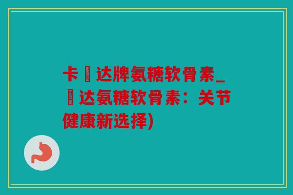 卡犇达牌氨糖软骨素_犇达氨糖软骨素:关节健康新选择) 卡犇达牌氨糖软骨素_犇达氨糖软骨素:关节健康新选择)