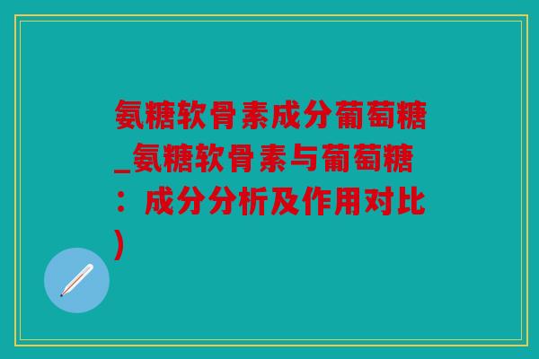 氨糖软骨素成分葡萄糖_氨糖软骨素与葡萄糖：成分分析及作用对比)