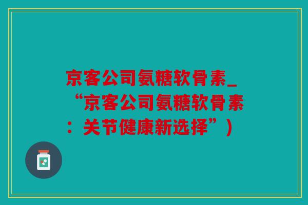 京客公司氨糖软骨素_“京客公司氨糖软骨素:关节健康新选择”) 京客公司氨糖软骨素_“京客公司氨糖软骨素:关节健康新选择”)