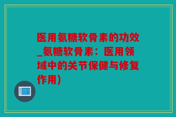 医用氨糖软骨素的功效_氨糖软骨素：医用领域中的关节保健与修复作用)