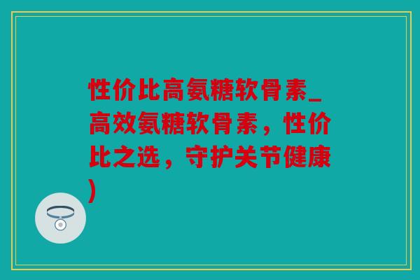 性价比高氨糖软骨素_高效氨糖软骨素,性价比之选,守护关节健康) 性价比高氨糖软骨素_高效氨糖软骨素,性价比之选,守护关节健康)