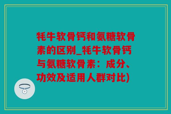 牦牛软骨钙和氨糖软骨素的区别_牦牛软骨钙与氨糖软骨素:成分、功效及适用人群对比) 牦牛软骨钙和氨糖软骨素的区别_牦牛软骨钙与氨糖软骨素:成分、功效及适用人群对比)