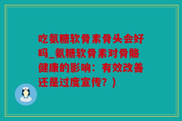 吃氨糖软骨素骨头会好吗_氨糖软骨素对骨骼健康的影响:有效改善还是过度宣传?) 吃氨糖软骨素骨头会好吗_氨糖软骨素对骨骼健康的影响:有效改善还是过度宣传?)