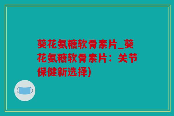 葵花氨糖软骨素片_葵花氨糖软骨素片：关节保健新选择)