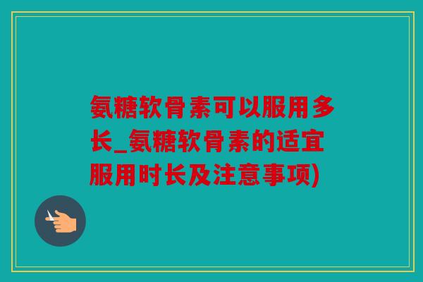 氨糖软骨素可以服用多长_氨糖软骨素的适宜服用时长及注意事项) 氨糖软骨素可以服用多长_氨糖软骨素的适宜服用时长及注意事项)