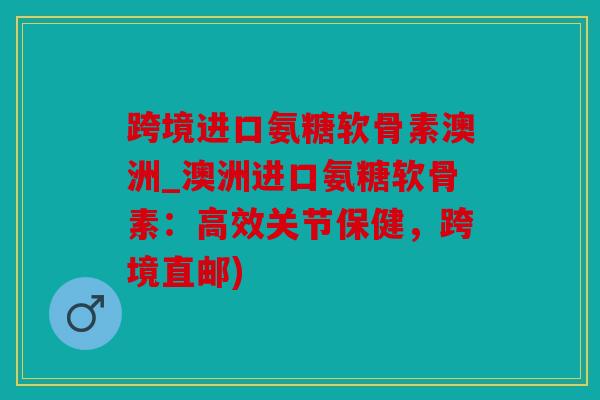 跨境进口氨糖软骨素澳洲_澳洲进口氨糖软骨素：高效关节保健，跨境直邮)