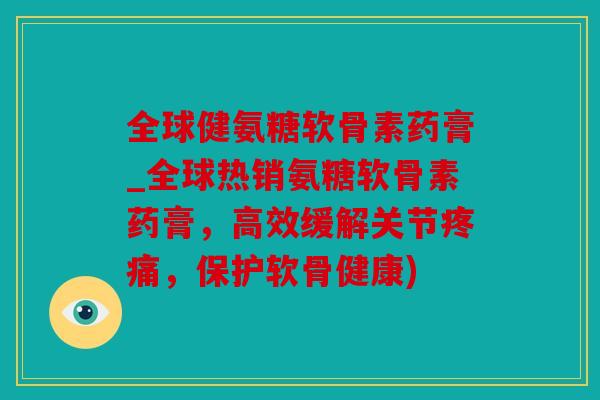 全球健氨糖软骨素药膏_全球热销氨糖软骨素药膏,高效缓解关节,保护软骨健康) 全球健氨糖软骨素药膏_全球热销氨糖软骨素药膏,高效缓解关节,保护软骨健康)