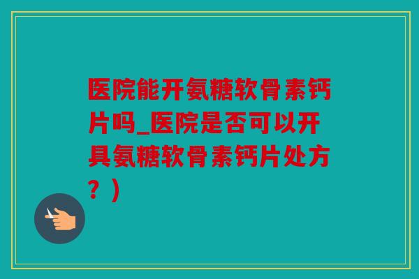 医院能开氨糖软骨素钙片吗_医院是否可以开具氨糖软骨素钙片处方？)