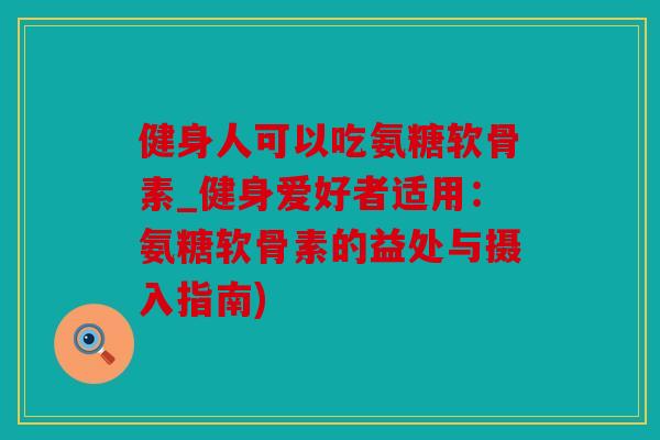 健身人可以吃氨糖软骨素_健身爱好者适用:氨糖软骨素的益处与摄入指南) 健身人可以吃氨糖软骨素_健身爱好者适用:氨糖软骨素的益处与摄入指南)