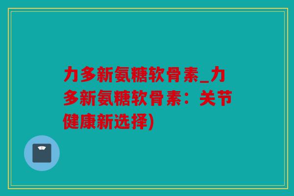 力多新氨糖软骨素_力多新氨糖软骨素：关节健康新选择)