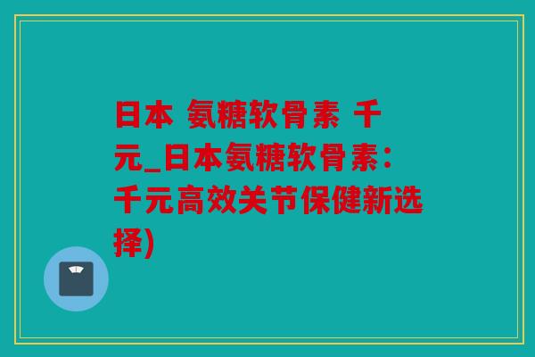 日本 氨糖软骨素 千元_日本氨糖软骨素:千元高效关节保健新选择) 日本 氨糖软骨素 千元_日本氨糖软骨素:千元高效关节保健新选择)