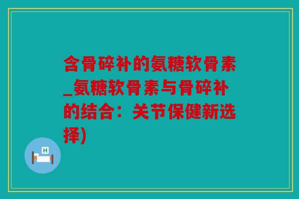 含骨碎补的氨糖软骨素_氨糖软骨素与骨碎补的结合:关节保健新选择) 含骨碎补的氨糖软骨素_氨糖软骨素与骨碎补的结合:关节保健新选择)
