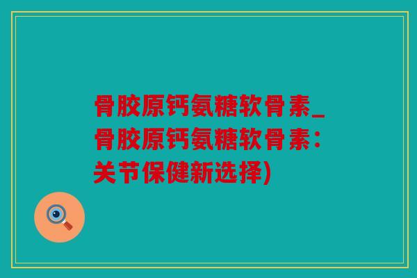 骨胶原钙氨糖软骨素_骨胶原钙氨糖软骨素:关节保健新选择) 骨胶原钙氨糖软骨素_骨胶原钙氨糖软骨素:关节保健新选择)