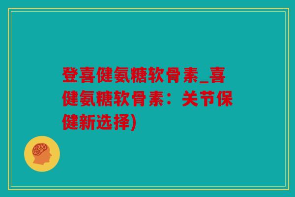 登喜健氨糖软骨素_喜健氨糖软骨素:关节保健新选择) 登喜健氨糖软骨素_喜健氨糖软骨素:关节保健新选择)