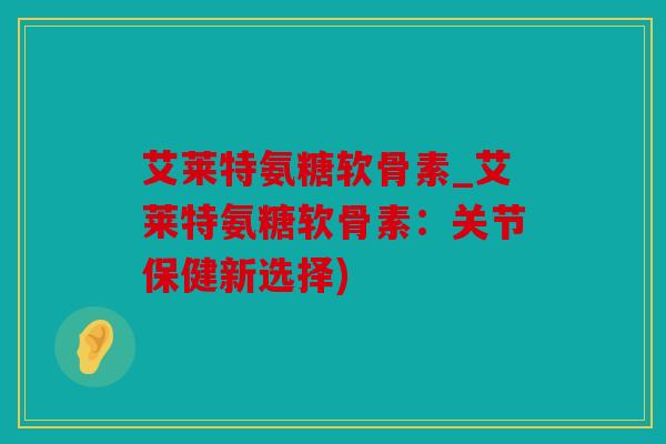 艾莱特氨糖软骨素_艾莱特氨糖软骨素:关节保健新选择) 艾莱特氨糖软骨素_艾莱特氨糖软骨素:关节保健新选择)
