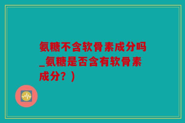 氨糖不含软骨素成分吗_氨糖是否含有软骨素成分?) 氨糖不含软骨素成分吗_氨糖是否含有软骨素成分?)