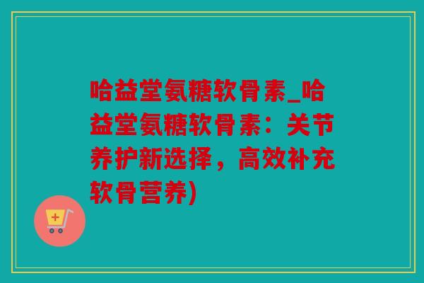 哈益堂氨糖软骨素_哈益堂氨糖软骨素:关节养护新选择,高效补充软骨营养) 哈益堂氨糖软骨素_哈益堂氨糖软骨素:关节养护新选择,高效补充软骨营养)