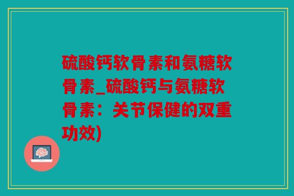 硫酸钙软骨素和氨糖软骨素_硫酸钙与氨糖软骨素：关节保健的双重功效)