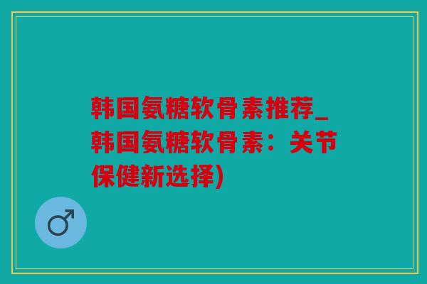 韩国氨糖软骨素推荐_韩国氨糖软骨素:关节保健新选择) 韩国氨糖软骨素推荐_韩国氨糖软骨素:关节保健新选择)