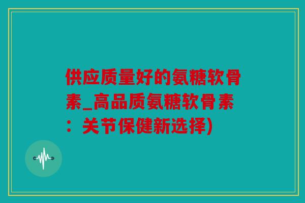 供应质量好的氨糖软骨素_高品质氨糖软骨素：关节保健新选择)