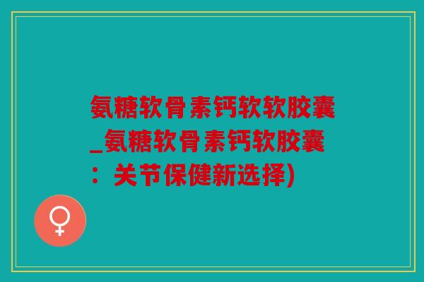 氨糖软骨素钙软软胶囊_氨糖软骨素钙软胶囊:关节保健新选择) 氨糖软骨素钙软软胶囊_氨糖软骨素钙软胶囊:关节保健新选择)