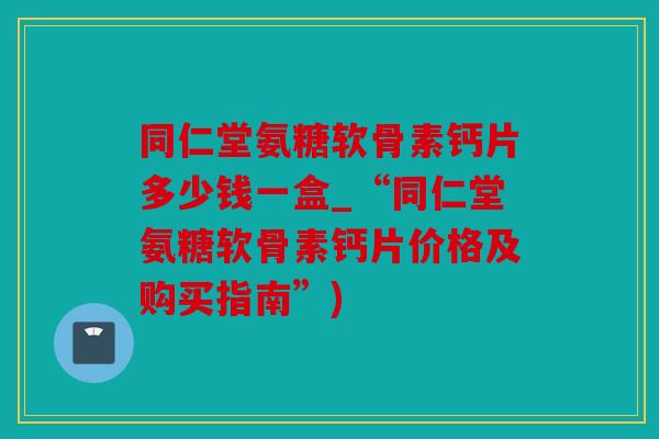 同仁堂氨糖软骨素钙片多少钱一盒_“同仁堂氨糖软骨素钙片价格及购买指南”) 同仁堂氨糖软骨素钙片多少钱一盒_“同仁堂氨糖软骨素钙片价格及购买指南”)