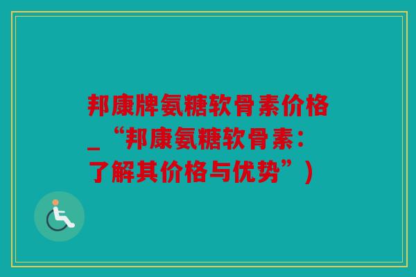 邦康牌氨糖软骨素价格_“邦康氨糖软骨素:了解其价格与优势”) 邦康牌氨糖软骨素价格_“邦康氨糖软骨素:了解其价格与优势”)