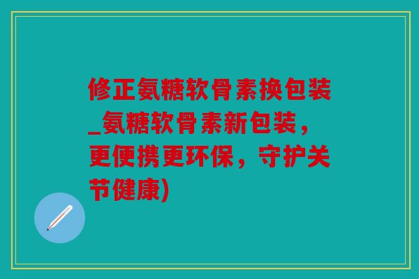 修正氨糖软骨素换包装_氨糖软骨素新包装,更便携更环保,守护关节健康) 修正氨糖软骨素换包装_氨糖软骨素新包装,更便携更环保,守护关节健康)