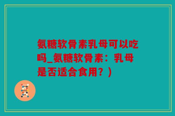 氨糖软骨素乳母可以吃吗_氨糖软骨素:乳母是否适合食用?) 氨糖软骨素乳母可以吃吗_氨糖软骨素:乳母是否适合食用?)