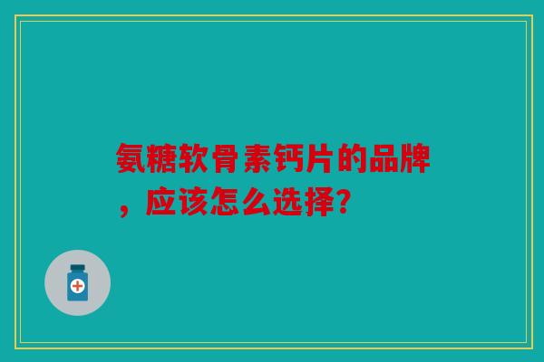 氨糖软骨素钙片的品牌,应该怎么选择? 氨糖软骨素钙片的品牌,应该怎么选择?